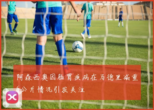 阿森西奥因肠胃疾病在马德里减重6公斤情况引发关注