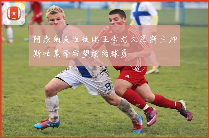 阿森纳关注坎比亚索尤文图斯主帅斯帕莱蒂希望续约球员