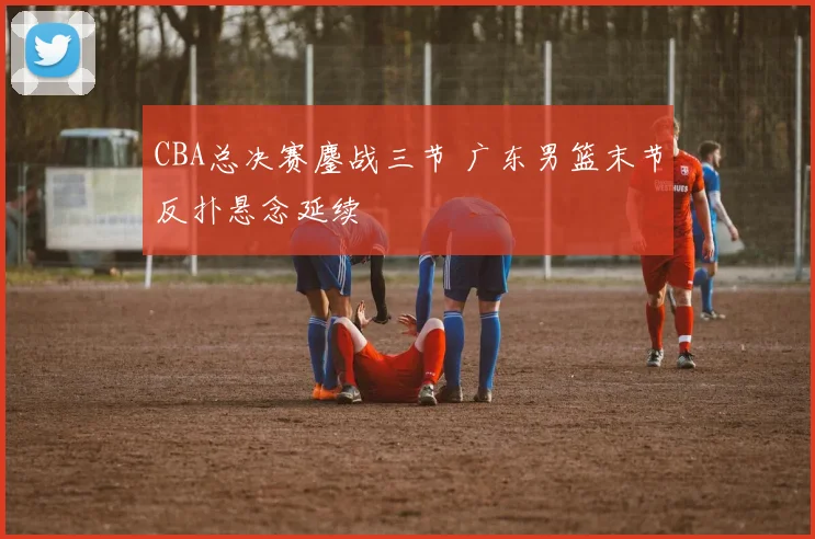 CBA总决赛鏖战三节 广东男篮末节反扑悬念延续