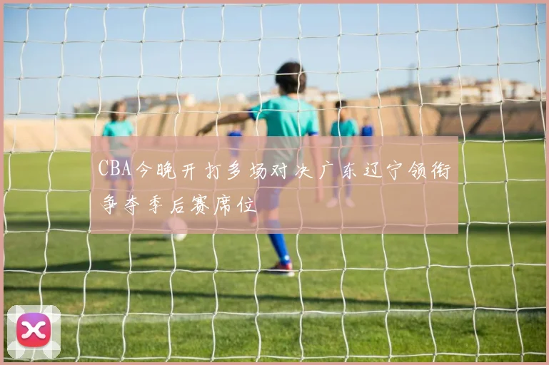 CBA今晚开打多场对决广东辽宁领衔争夺季后赛席位