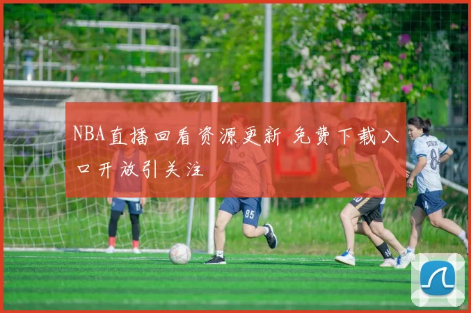 NBA直播回看资源更新 免费下载入口开放引关注