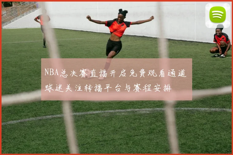 NBA总决赛直播开启免费观看通道 球迷关注转播平台与赛程安排