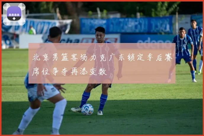 北京男篮客场力克广东锁定季后赛席位争夺再添变数