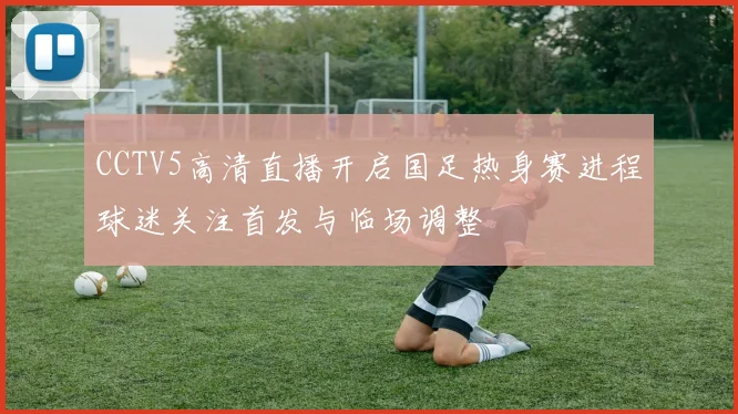 CCTV5高清直播开启国足热身赛进程球迷关注首发与临场调整