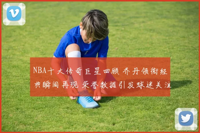 NBA十大传奇巨星回顾 乔丹领衔经典瞬间再现 荣誉数据引发球迷关注
