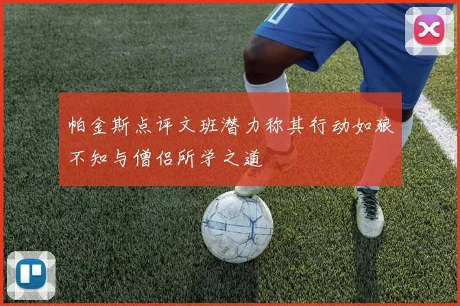 帕金斯点评文班潜力称其行动如狼不知与僧侣所学之道