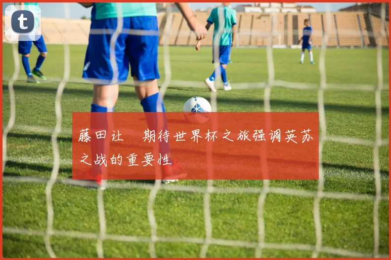 藤田让瑠期待世界杯之旅强调英苏之战的重要性