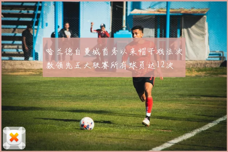 哈兰德自曼城首秀以来帽子戏法次数领先五大联赛所有球员达12次