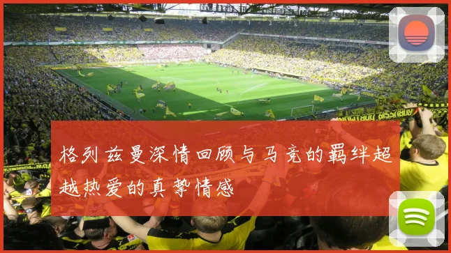 格列兹曼深情回顾与马竞的羁绊超越热爱的真挚情感