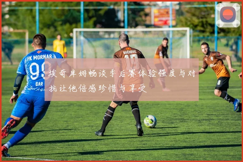 埃奇库姆畅谈季后赛体验强度与对抗让他倍感珍惜与享受