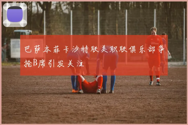 巴萨本菲卡沙特联美职联俱乐部争抢B席引发关注
