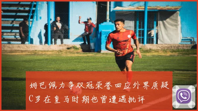 姆巴佩力争双冠荣誉回应外界质疑C罗在皇马时期也曾遭遇批评