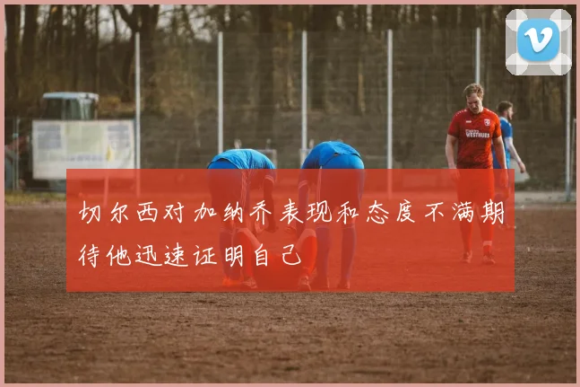 切尔西对加纳乔表现和态度不满期待他迅速证明自己