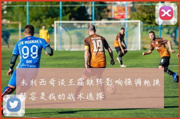 米利西奇谈王霜缺阵影响强调轮换阵容是我的战术选择