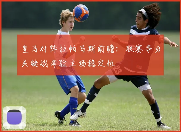 皇马对阵拉帕马斯前瞻：联赛争分关键战考验主场稳定性