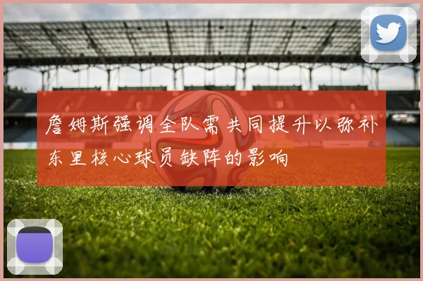 詹姆斯强调全队需共同提升以弥补东里核心球员缺阵的影响