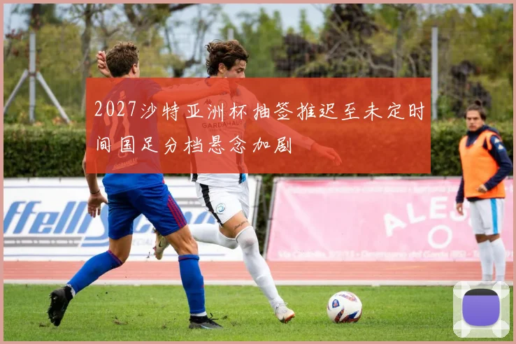 2027沙特亚洲杯抽签推迟至未定时间国足分档悬念加剧