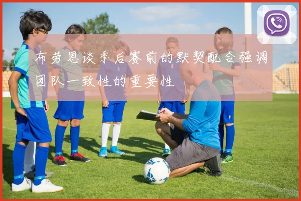 布劳恩谈季后赛前的默契配合强调团队一致性的重要性