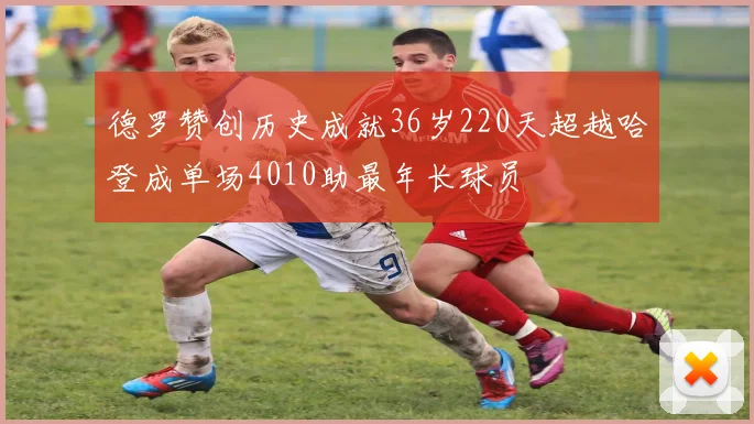 德罗赞创历史成就36岁220天超越哈登成单场4010助最年长球员