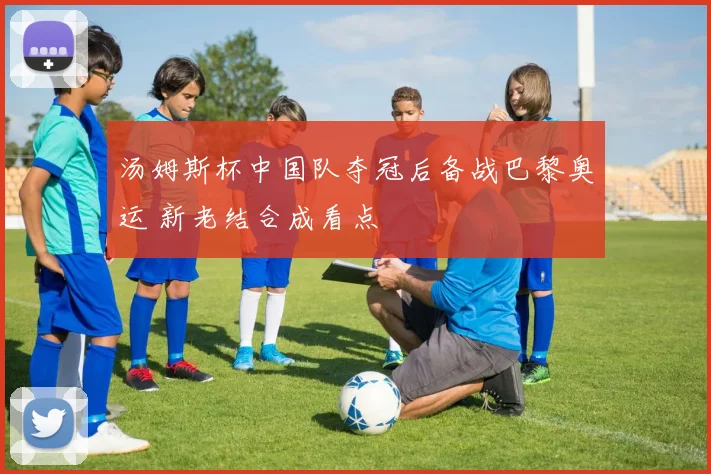 汤姆斯杯中国队夺冠后备战巴黎奥运 新老结合成看点